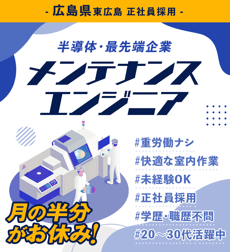 広島県東広島 正社員求人。半導体の最先端企業でメンテナンスエンジニアの採用情報。重労働ナシ・快適な室内作業・未経験OK・正社員採用・学歴・職歴不問・20〜30代活躍中。月の半分がお休みです!