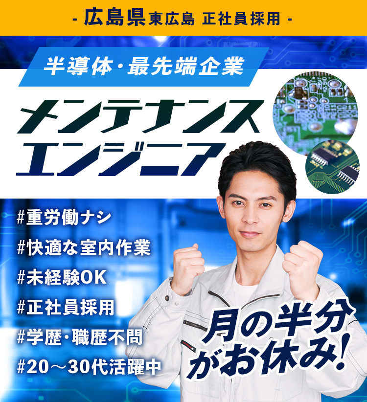 広島県東広島 正社員求人。半導体の最先端企業でメンテナンスエンジニアの採用情報。重労働ナシ・快適な室内作業・未経験OK・正社員採用・学歴・職歴不問・20〜30代活躍中。月の半分がお休みです!