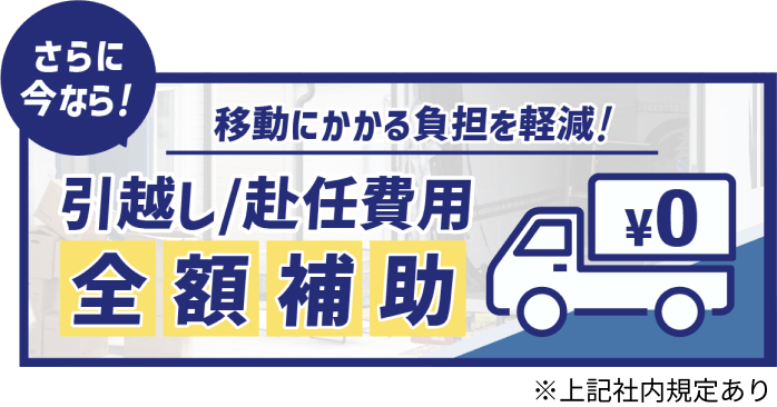 さらに今なら!
移動にかかる負担を軽減!
引越し/赴任費用全額補助
※上記社内規定あり