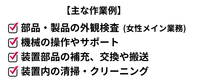 主な作業例
機械の操作やサポート
装置部品の補充、交換や搬送
装置内の清掃・クリーニング
部品・製品の外観検査 (女性メイン業務)