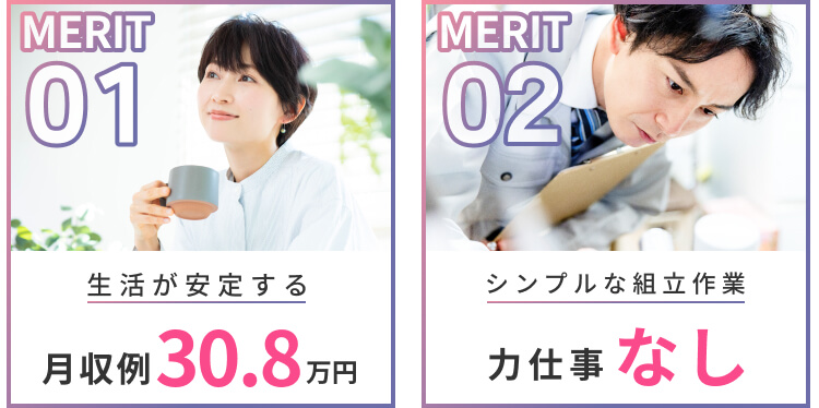 MERIT01 生活が安定する月収30.8万円
MERIT02 シンプルな組立作業 力仕事なし