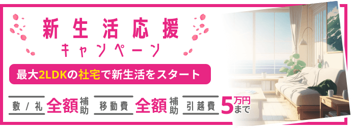 新生活応援キャンペーン。最大2LDKの社宅で新生活をスタート!敷金/礼金補助 全額 / 引越し費補助 5万円まで / 移動費補助 全額