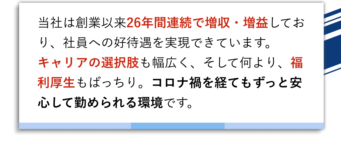 当社は創業以来26年間連続で増収・増益しており、社員への好待遇を実現できています。
キャリアの選択肢も幅広く、そして何より、福利厚生もばっちり。コロナ禍を経てもずっと安心して勤められる環境です。