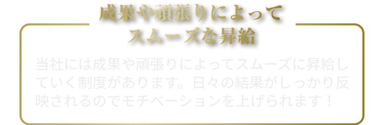 成果や頑張りによって
スムーズな昇給
当社には成果や頑張りによってスムーズに昇給していく制度があります。しっかり頑張りが報われて給料があがっていきます！