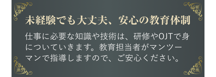 未経験でも大丈夫、安心の教育体制
仕事に必要な知識や技術は、研修やOJTで身についていきます。教育担当者がマンツーマンで指導しますので、ご安心ください。