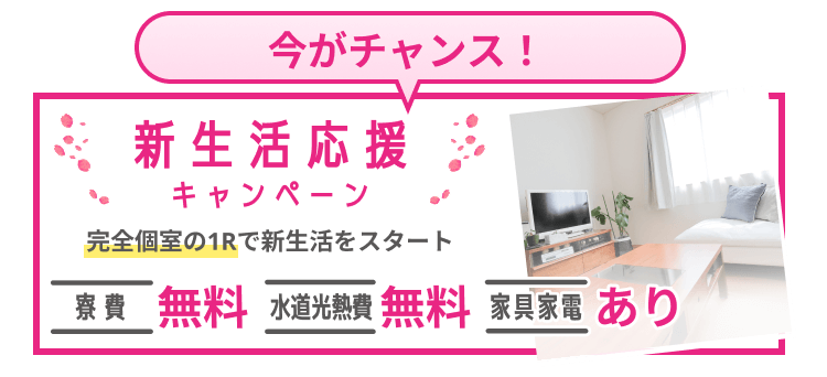 いまがチャンス！新生活応援キャンペーン 完全個室の1Rで新生活をスタート 寮費 無料 | 水道光熱費 無料 | 家具家電 あり