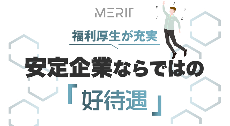 MERIT
福利厚生が充実
安定企業ならではの「高待遇」