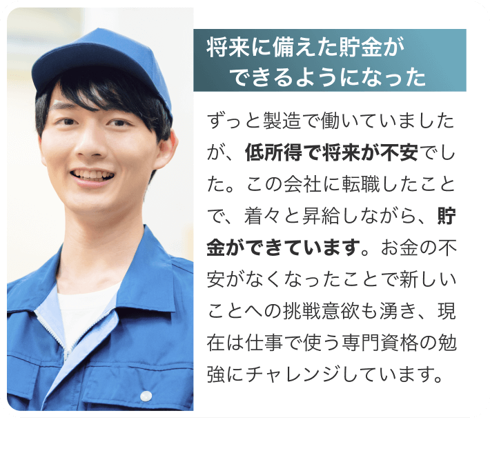 [将来に備えた貯金ができるようになった]ずっと製造で働いていましたが、低所得で将来が不安でした。この会社に転職したことで、着々と昇給しながら、貯金ができています。お金の不安がなくなったことで新しいことへの挑戦意欲も湧き、現在は仕事で使う専門資格の勉強にチャレンジしています。