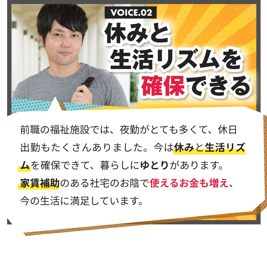 休みと生活リズムを確保できる｜前職の福祉施設では、夜勤がとても多くて、休日出勤もたくさんありました。今は休みと生活リズムを確保できて、暮らしにゆとりがあります。 家賃補助のある社宅のお陰で使えるお金も増え、 今の生活に満足しています。