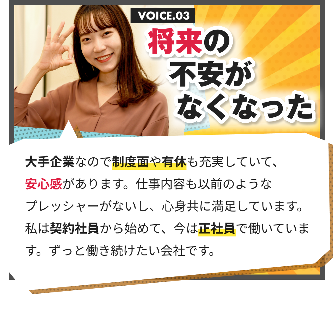 将来の不安がなくなった｜大手企業なので制度面や有休も充実していて、 安心感があります。仕事内容も以前のようなプレッシャーがないし、心身共に満足しています。私は契約社員から始めて、今は正社員で働いています。ずっと働き続けたい会社です。