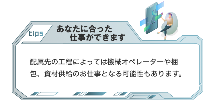 tips
あなたにあった仕事ができます
配属先の工程によっては機械オペレーターや梱包、資材供給のお仕事となる可能性もあります。