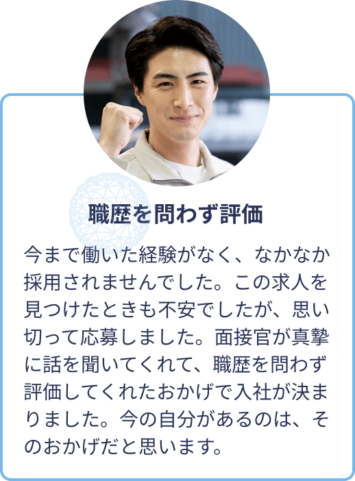 職歴を問わず評価：今まで働いた経験がなく、なかなか採用されませんでした。この求人を見つけたときも不安でしたが、思い切って応募しました。面接官が真摯に話を聞いてくれて、職歴を問わず評価してくれたおかげで入社が決まりました。今の自分があるのは、そのおかげだと思います。