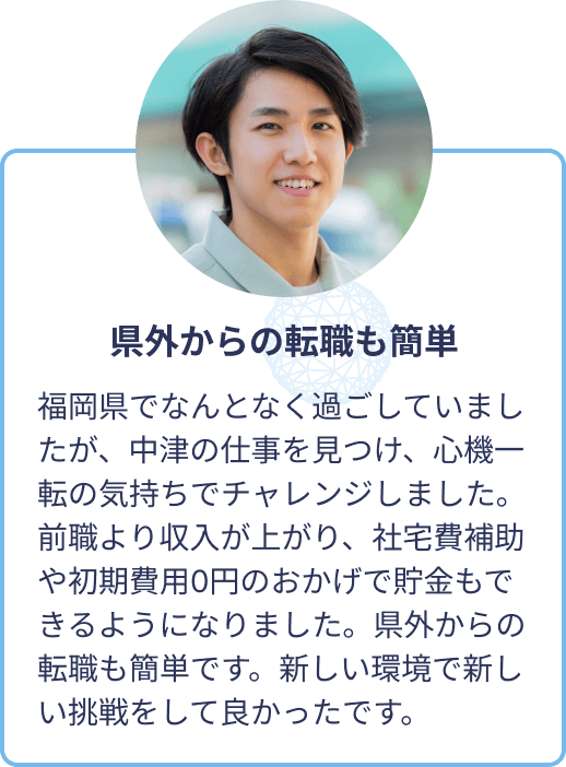 県外からの転職も簡単：福岡県でなんとなく過ごしていましたが、中津の仕事を見つけ、心機一転の気持ちでチャレンジしました。前職より収入が上がり、社宅費補助や初期費用0円のおかげで貯金もできるようになりました。県外からの転職も簡単です。新しい環境で新しい挑戦をして良かったです。