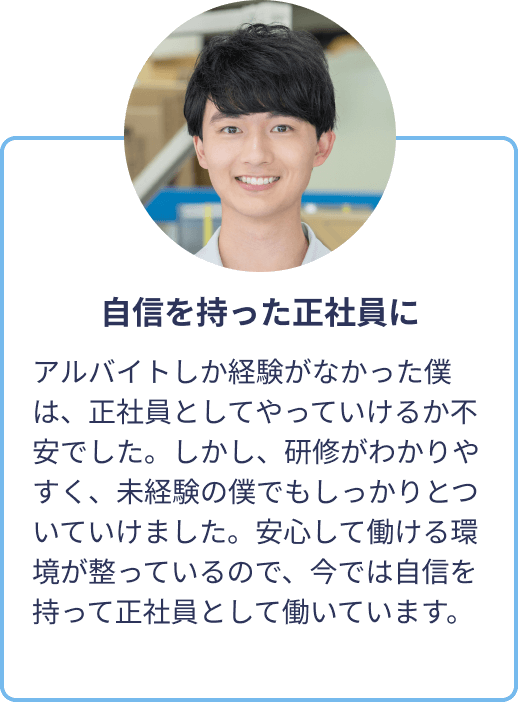 自信を持った正社員に：アルバイトしか経験がなかった僕は、正社員としてやっていけるか不安でした。しかし、研修がわかりやすく、未経験の僕でもしっかりとついていけました。安心して働ける環境が整っているので、今では自信を持って正社員として働いています。