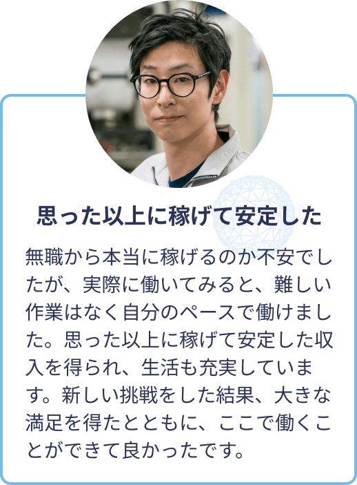 思った以上に稼げて安定した：無職から本当に稼げるのか不安でしたが、実際に働いてみると、難しい作業はなく自分のペースで働けました。思った以上に稼げて安定した収入を得られ、生活も充実しています。新しい挑戦をした結果、大きな満足を得たとともに、ここで働くことができて良かったです。