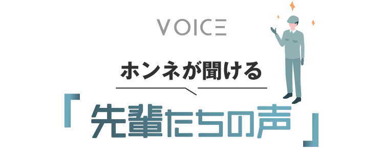 VOICE
ホンネが聞ける｜先輩たちの声