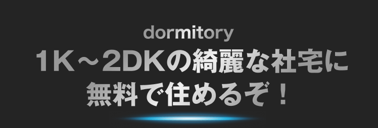 dormitory
1K〜2DKの綺麗な社宅に
無料で住めるぞ！