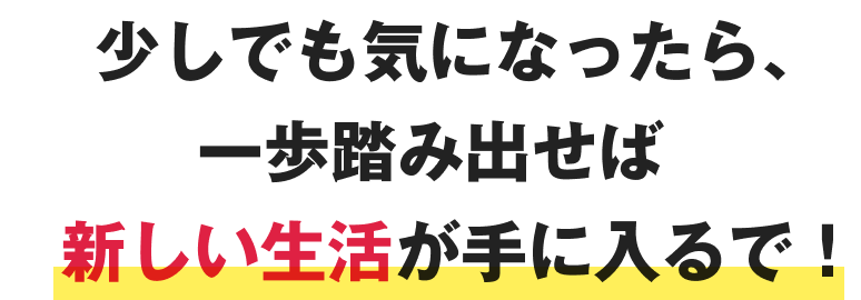 少しでも気になったら、一歩踏み出せば新しい生活が手に入るで！