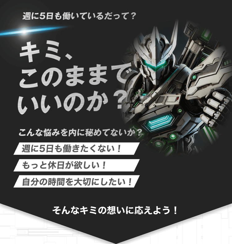 週に5日も働いているだって?
キミ、
このままで
いいのか?
こんな悩みを内に秘めてないか?
週に5日も働きたくない!
もっと休日が欲しい!
自分の時間を大切にしたい!
そんなキミの想いに応えよう!