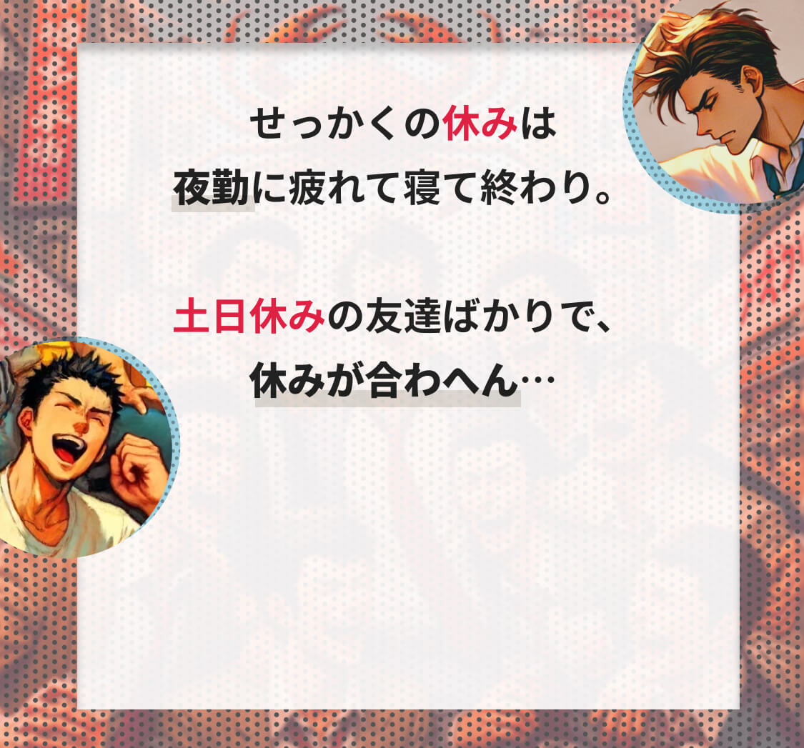 せっかくの休日は夜勤に疲れて寝て終わり。土日休みの友達ばかりで、休みがあわへん…そんな悩みはありませんか？