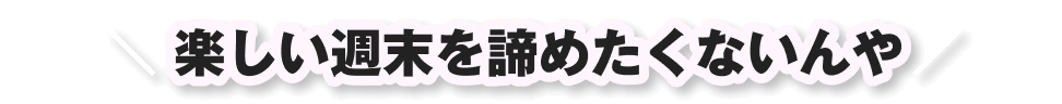 楽しい週末を諦めたくないんや