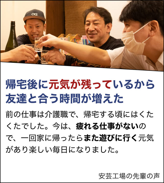 帰宅後に元気が残っているから友達と合う時間が増えた。前の仕事は介護職で、帰宅する頃にはくたくたでした。今は、疲れる仕事がないので、一回家に帰ったらまた遊びに行く元気があり楽しい毎日になりました。