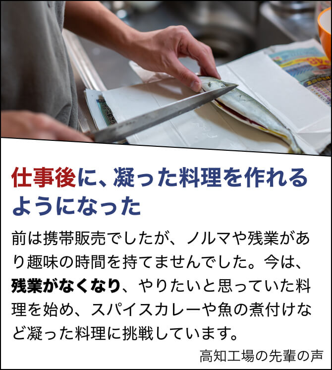 仕事後に、凝った料理を作れるようになった。前は携帯販売でしたが、ノルマや残業があり趣味の時間を持てませんでした。今は、残業がなくなり、やりたいと思っていた料理を始め、スパイスカレーや魚の煮付けなど凝った料理に挑戦しています。