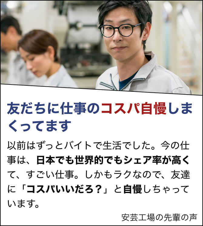 友だちに仕事のコスパ自慢しまくってます。以前はずっとバイトで生活でした。今の仕事は、日本でも世界的でもシェア率が高くて、すごい仕事。しかもラクなので、友達に「コスパいいだろ？」と自慢しちゃっています。Mさん（安芸工場）