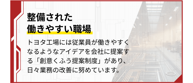 整備された 働きやすい職場
トヨタ工場には従業員が働きやすくなるようなアイデアを会社に提案する「創意くふう提案制度」があり、日々業務の改善に努めています。