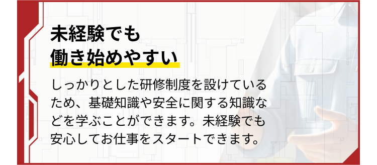 未経験でも
働き始めやすい
しっかりとした研修制度を設けているため、基礎知識や安全に関する知識などを学ぶことができます。未経験でも安心してお仕事をスタートできます。