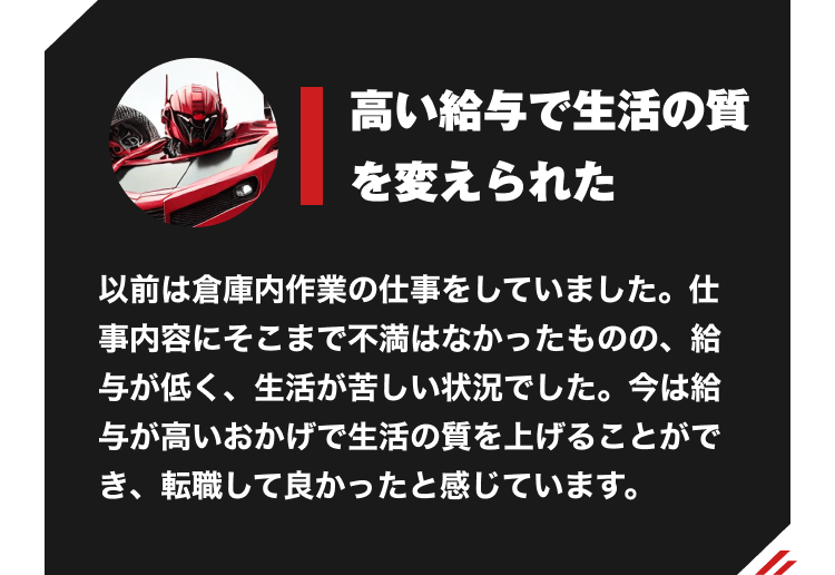 高い給与で生活の質を変えられた　以前は倉庫内作業の仕事をしていました。仕事内容にそこまで不満はなかったものの、給与が低く、生活が苦しい状況でした。今は給与が高いおかげで生活の質を上げることができ、転職して良かったと感じています。