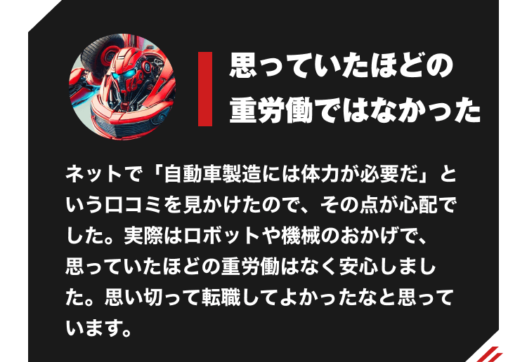 高い給与で生活の質を変えられた　以前は倉庫内作業の仕事をしていました。仕事内容にそこまで不満はなかったものの、給与が低く、生活が苦しい状況でした。今は給与が高いおかげで生活の質を上げることができ、転職して良かったと感じています。