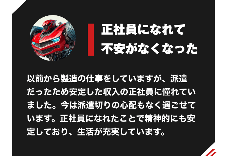 正社員になれて不安がなくなった。以前から製造の仕事をしていますが、派遣だったため安定した収入の正社員に憧れていました。今は派遣切りの心配もなく過ごせています。正社員になれたことで精神的にも安定しており、生活が充実しています。