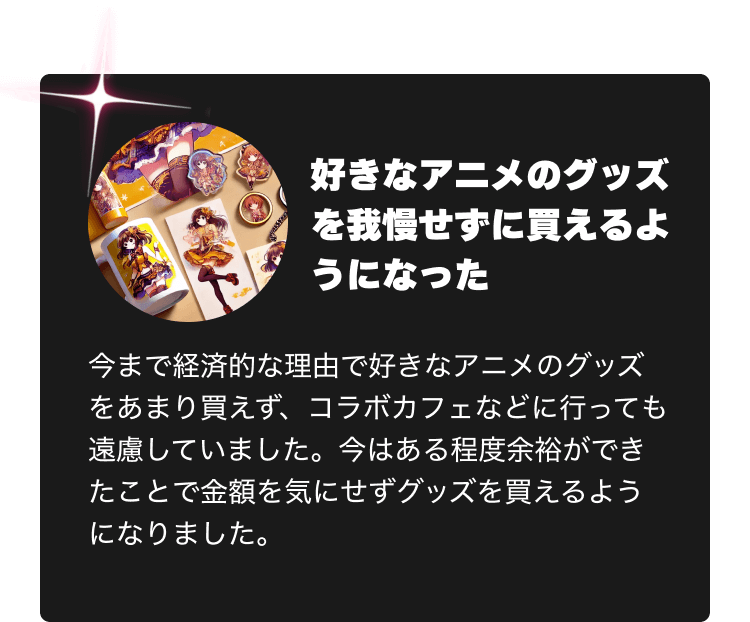 好きなアニメのグッズを我慢せずに買えるようになった　今まで経済的な理由で好きなアニメのグッズをあまり買えず、コラボカフェなどに行っても遠慮していました。今はある程度余裕ができたことで金額を気にせずグッズを買えるようになりました。