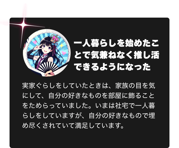 一人暮らしを始めたことで気兼ねなく推し活できるようになった　実家ぐらしをしていたときは、家族の目を気にして、自分の好きなものを部屋に飾ることをためらっていました。いまは社宅で一人暮らしをしていますが、自分の好きなもので埋め尽くされていて満足しています。