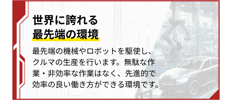 最先端の機械やロボットを駆使し、クルマの生産を行います。無駄な作業・非効率な作業はなく、先進的で効率の良い働き方ができる環境です。