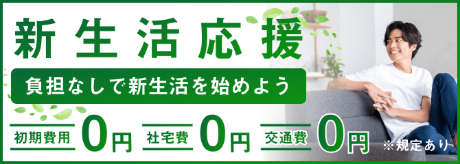 新生活応援
負担なしで新生活を始めよう
初期費用0円
社宅費0円
交通費0円
規定あり