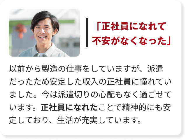 以前から製造の仕事をしていますが、派遣だったため安定した収入の正社員に憧れていました。今は派遣切りの心配もなく過ごせています。正社員になれたことで精神的にも安定しており、生活が充実しています。