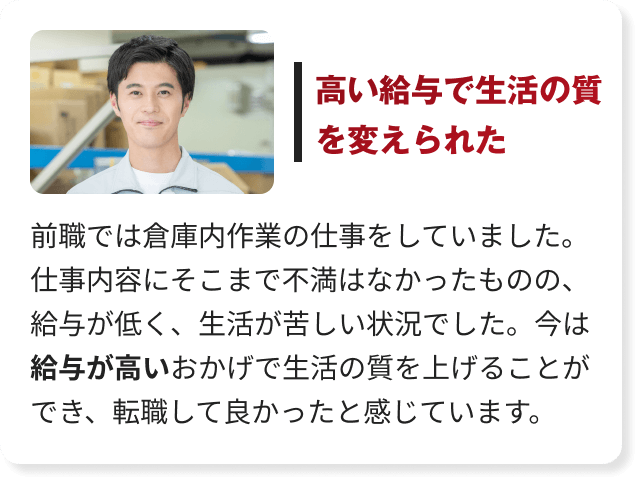 前職では倉庫内作業の仕事をしていました。仕事内容にそこまで不満はなかったものの、給与が低く、生活が苦しい状況でした。今は給与が高いおかげで生活の質を上げることができ、転職して良かったと感じています。