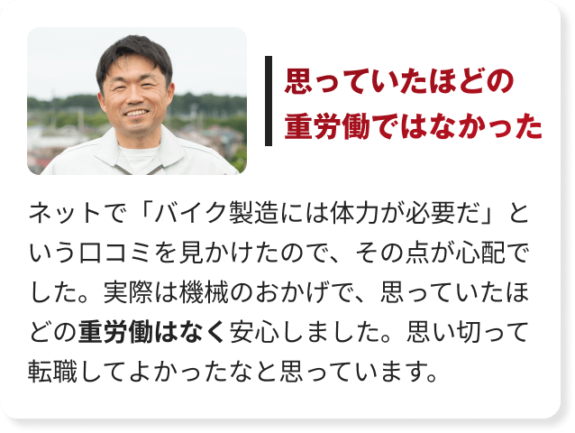 ネットで「バイク製造には体力が必要だ」という口コミを見かけたので、その点が心配でした。実際は機械のおかげで、思っていたほどの重労働はなく安心しました。思い切って転職してよかったなと思っています。