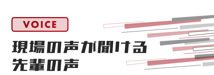 VOICE
現場の声が聞こえる
先輩の声