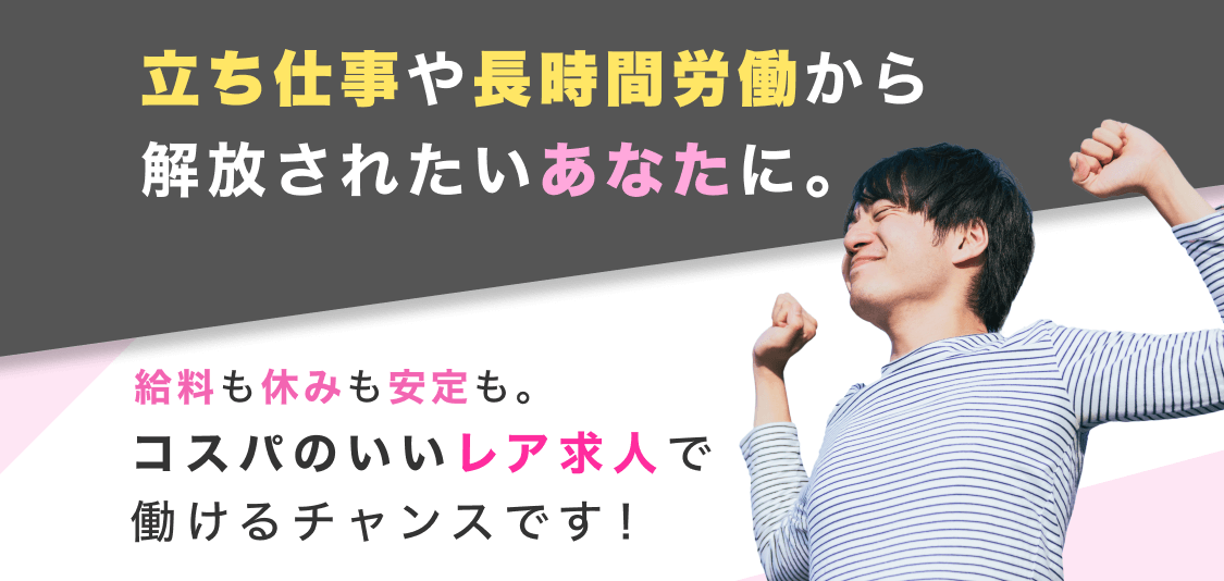 立ち仕事や長時間労働から解放されたいあなたに。給料も休みも安定も。コスパのいいレア求人で働けるチャンスです！