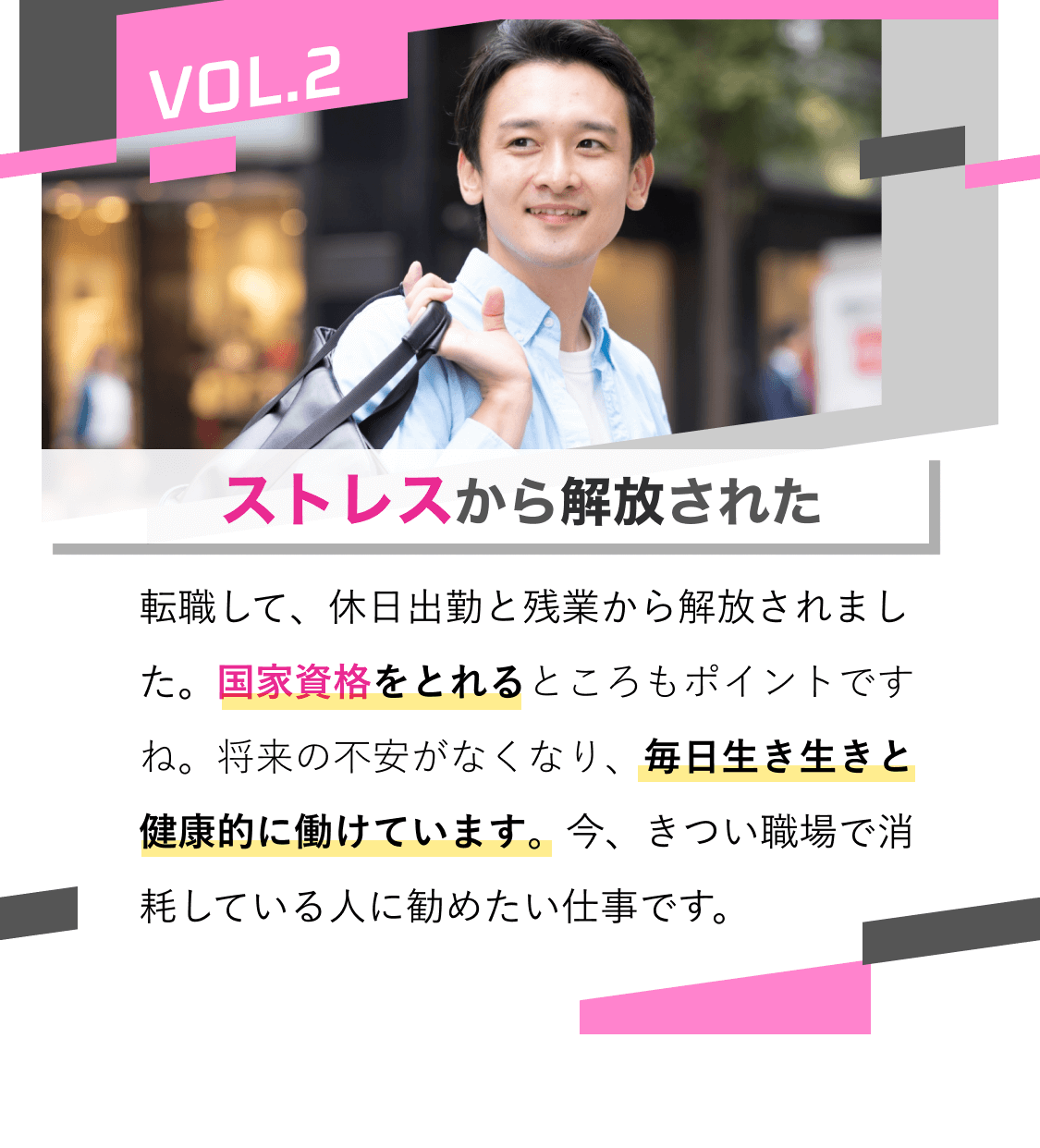 ストレスから解放された｜転職して、休日出勤と残業から解放されました。国家資格をとれるところもポイントですね。将来の不安がなくなり、毎日生き生きと健康的に働けています。今、きつい職場で消耗している人に勧めたい仕事です。