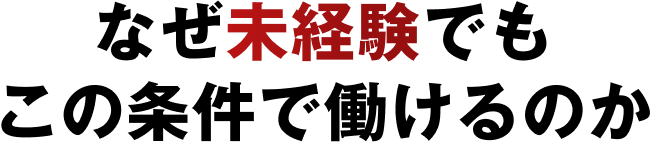 なぜ未経験でも
この条件で働けるのか