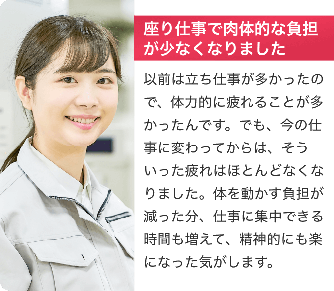 [座り仕事で肉体的な負担が少なくなりました]以前は立ち仕事が多かったので、体力的に疲れることが多かったんです。でも、今の仕事に変わってからは、そういった疲れはほとんどなくなりました。体を動かす負担が減った分、仕事に集中できる時間も増えて精神的にも楽になった気がします。