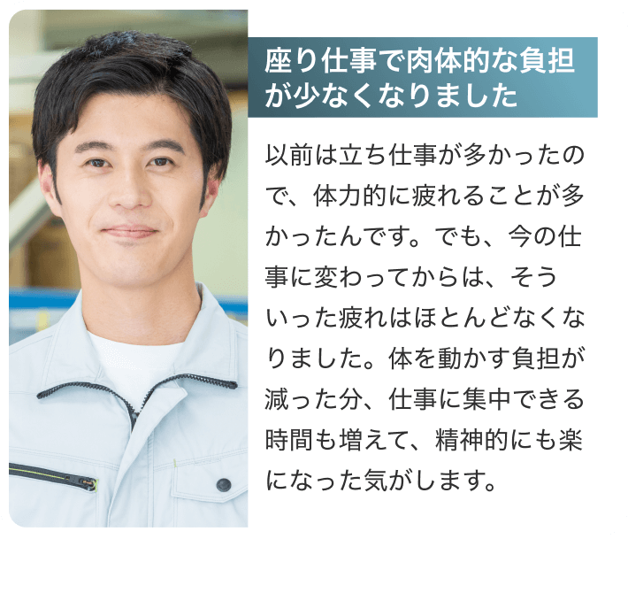 [座り仕事で肉体的な負担が少なくなりました]以前は立ち仕事が多かったので、体力的に疲れることが多かったんです。でも、今の仕事に変わってからは、そういった疲れはほとんどなくなりました。体を動かす負担が減った分、仕事に集中できる時間も増えて、精神的にも楽になった気がします。