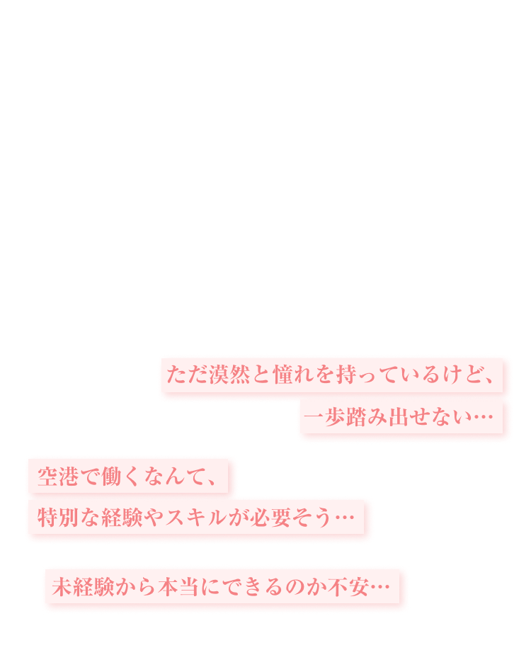 ただ漠然と憧れを持っているけど、一歩踏み出せない…

空港で働くなんて、特別な経験やスキルが必要そう…

未経験から本当にできるのか不安…