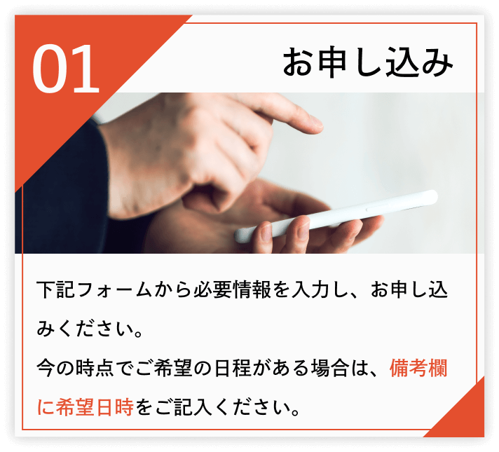 お申し込み 下記フォームから必要情報を入力し、お申し込みください。 今の時点でご希望の日程がある場合は、備考欄に希望日時をご記入ください。