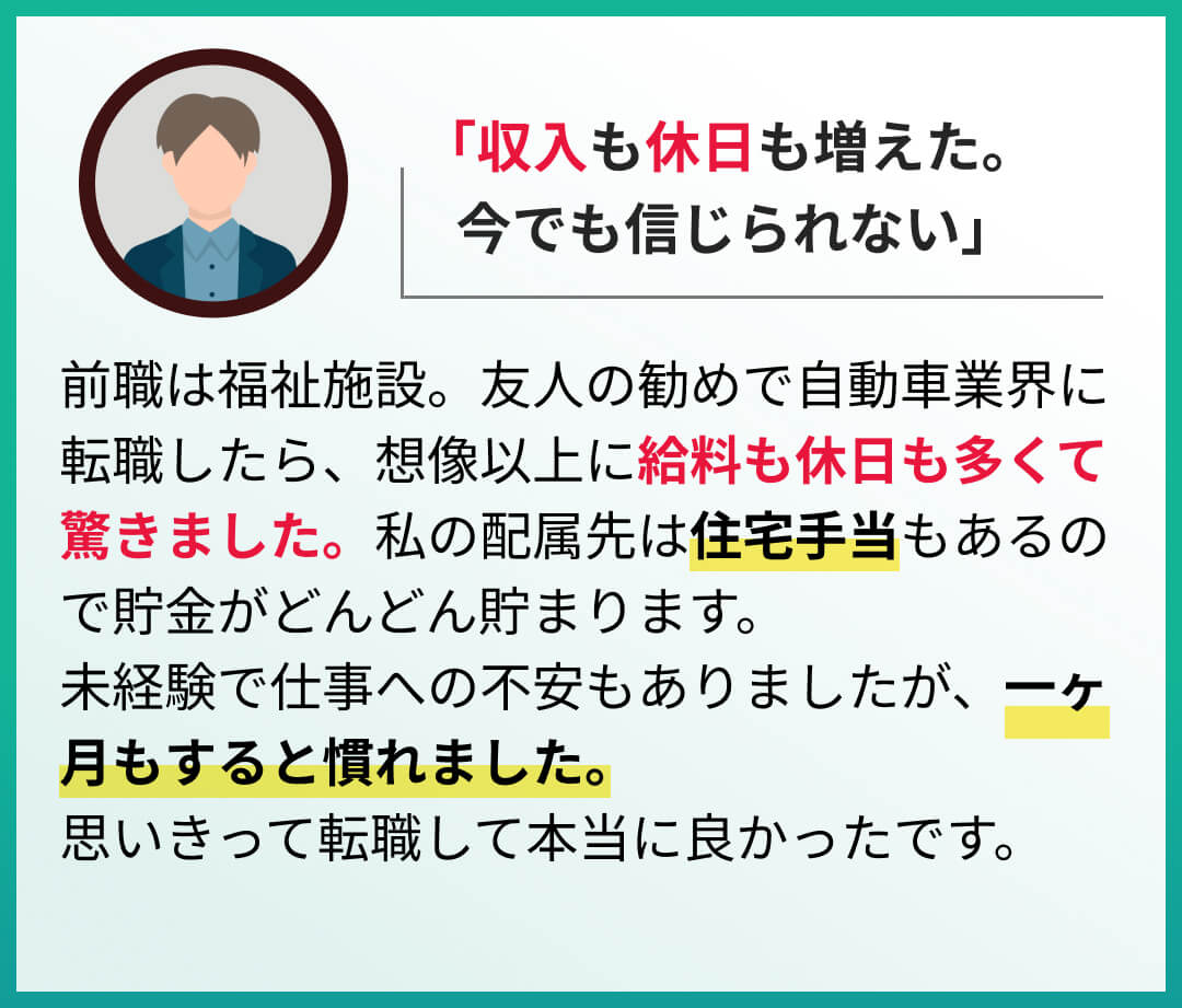 前職は福祉施設。友人の勧めで自動車業界に転職したら、想像以上に給料も休日も多くて驚きました。私の配属先は住宅手当もあるので貯金がどんどん貯まります。
未経験で仕事への不安もありましたが、一ヶ月もすると慣れました。思いきって転職して本当に良かったです。