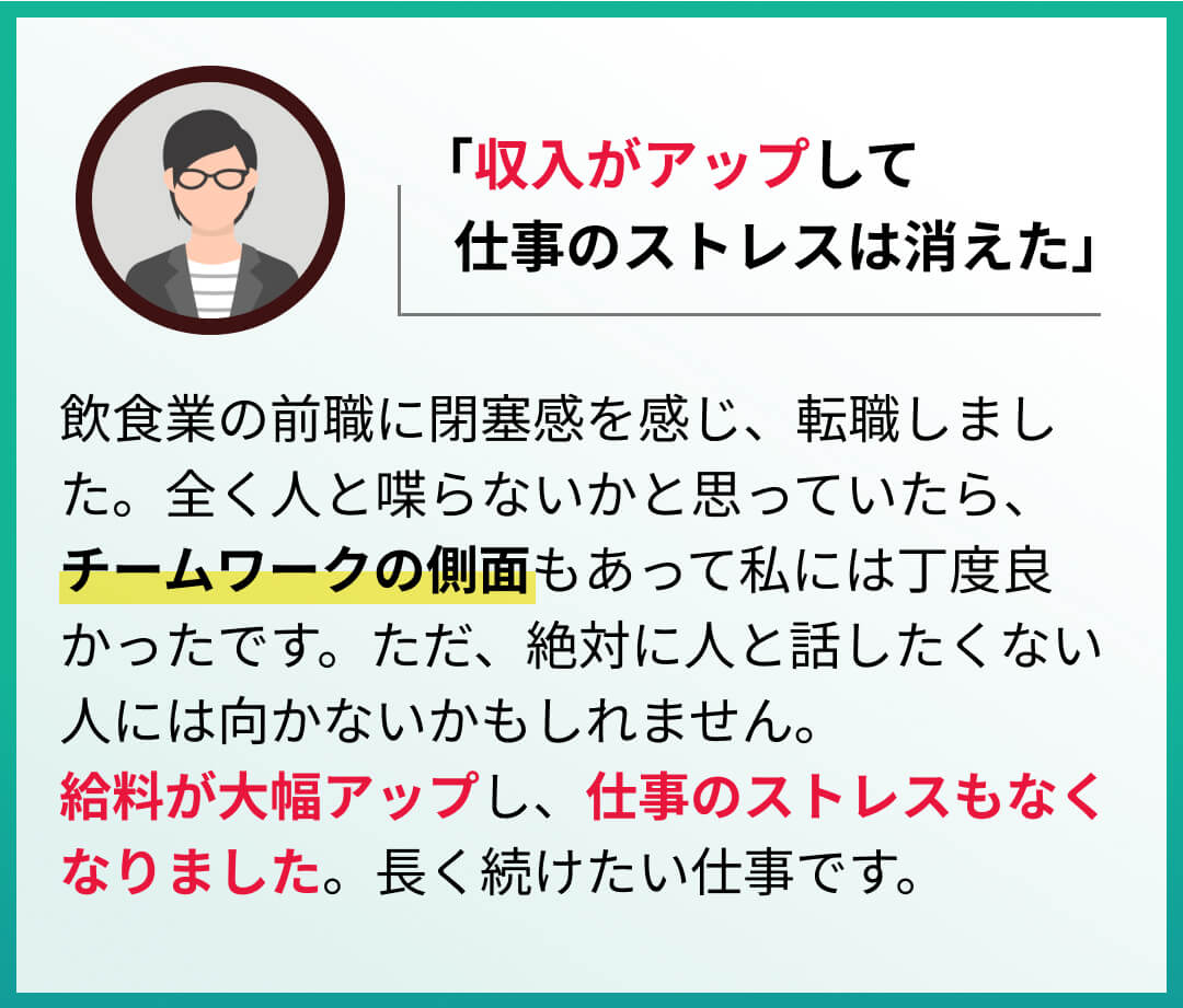 飲食業の前職に閉塞感を感じ、転職しました。全く人と喋らないかと思っていたら、チームワークの側面もあって私には丁度良かったです。ただ、絶対に人と話したくない人には向かないかもしれません。給料が大幅アップし、仕事のストレスもなくなりました。長く続けたい仕事です。